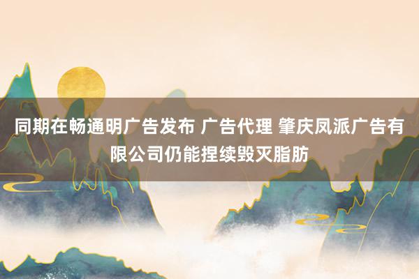同期在畅通明广告发布 广告代理 肇庆凤派广告有限公司仍能捏续毁灭脂肪